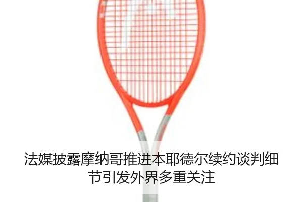 法媒披露摩纳哥推进本耶德尔续约谈判细节引发外界多重关注